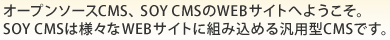 オープンソースCMS、SOY CMSのWEBサイトへようこそ。SOY CMSは様々なWEBサイトに組み込める汎用型CMSです。